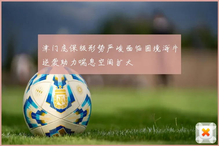 津门虎保级形势严峻面临困境海牛逆袭助力喘息空间扩大