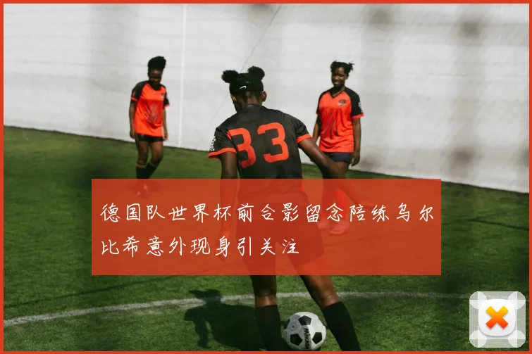 德国队世界杯前合影留念陪练乌尔比希意外现身引关注