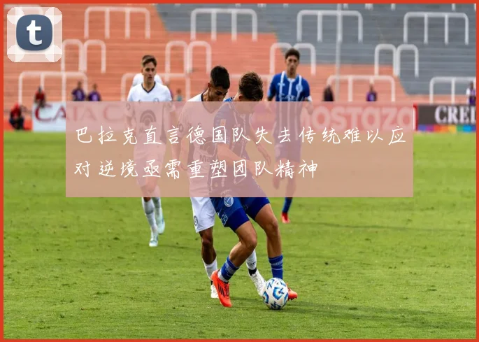 巴拉克直言德国队失去传统难以应对逆境亟需重塑团队精神