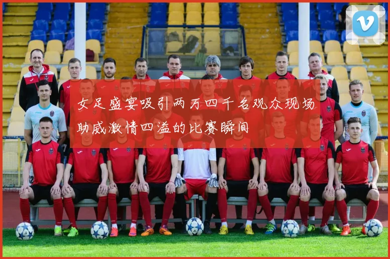 女足盛宴吸引两万四千名观众现场助威激情四溢的比赛瞬间