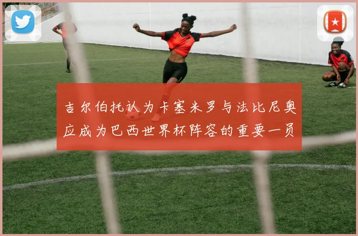 吉尔伯托认为卡塞米罗与法比尼奥应成为巴西世界杯阵容的重要一员