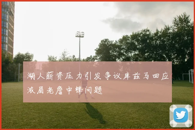 湖人薪资压力引发争议库兹马回应浓眉老詹中锋问题