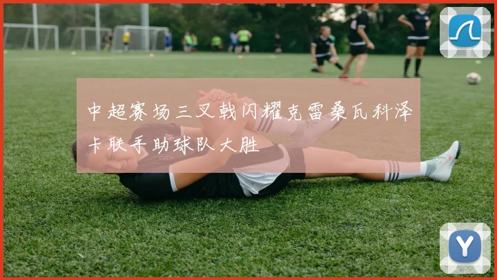 中超赛场三叉戟闪耀克雷桑瓦科泽卡联手助球队大胜