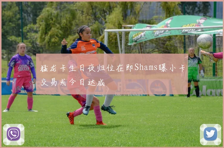 猛龙卡生日夜归位在即Shams曝小卡交易或今日达成