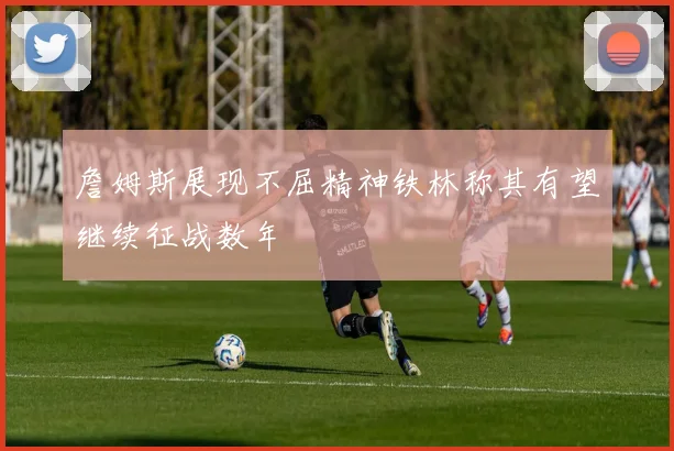 詹姆斯展现不屈精神铁林称其有望继续征战数年