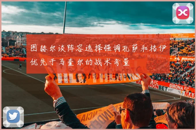 图赫尔谈阵容选择强调孔萨和格伊优先于马奎尔的战术考量