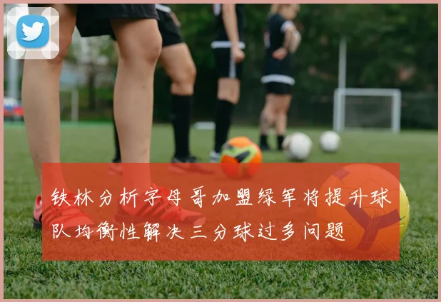 铁林分析字母哥加盟绿军将提升球队均衡性解决三分球过多问题