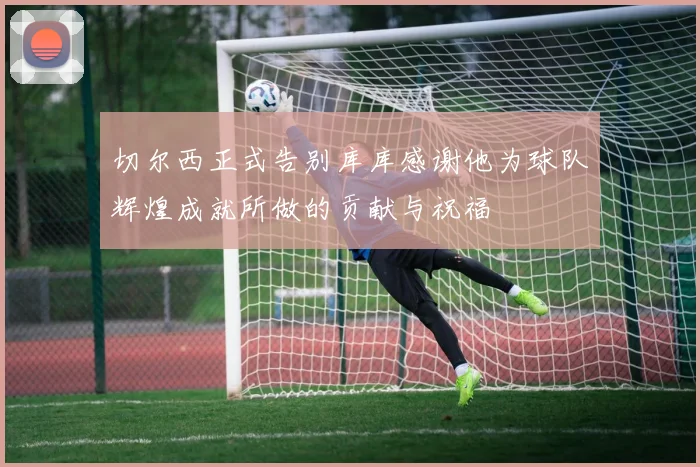 切尔西正式告别库库感谢他为球队辉煌成就所做的贡献与祝福
