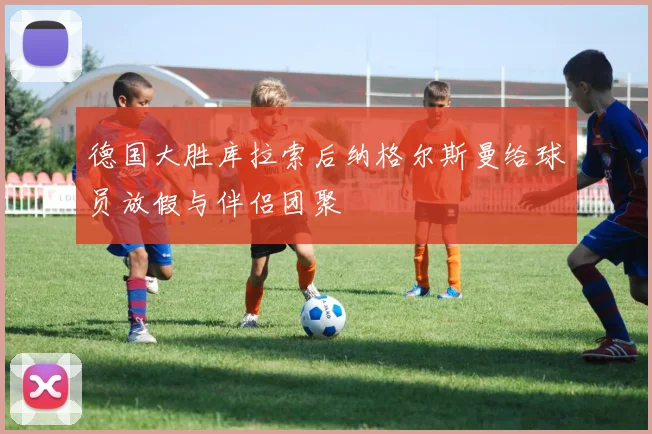 德国大胜库拉索后纳格尔斯曼给球员放假与伴侣团聚