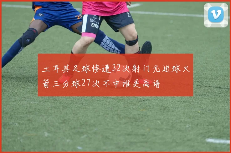 土耳其足球惨遭32次射门无进球火箭三分球27次不中谁更离谱