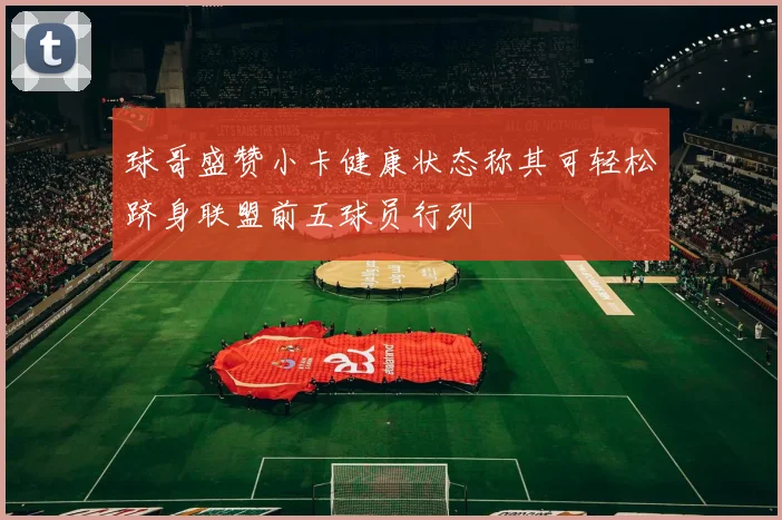 球哥盛赞小卡健康状态称其可轻松跻身联盟前五球员行列