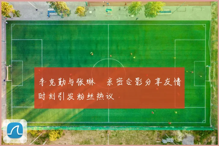 李克勤与张琳芃亲密合影分享友情时刻引发粉丝热议