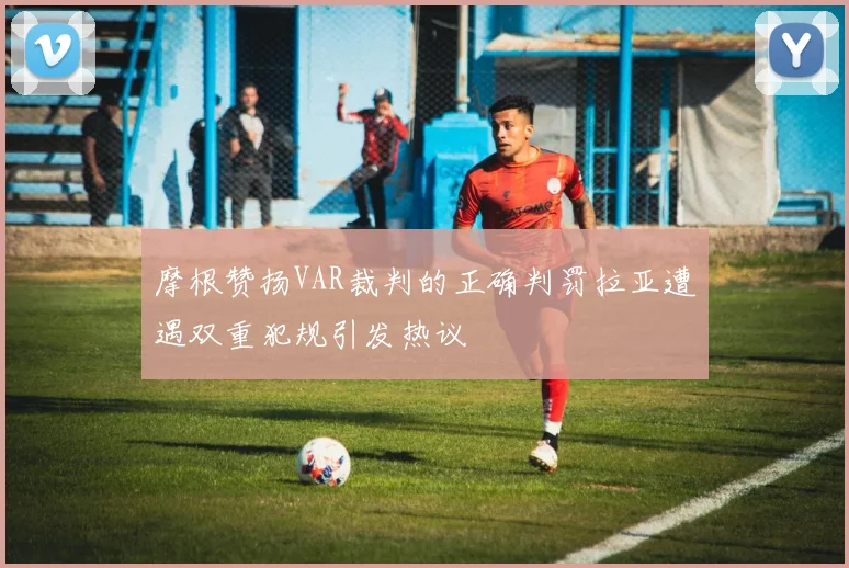 摩根赞扬VAR裁判的正确判罚拉亚遭遇双重犯规引发热议
