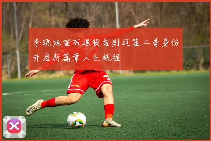 李晓旭宣布退役告别辽篮二哥身份开启新篇章人生旅程