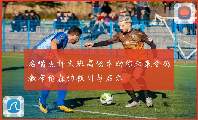 名嘴点评文班离场举动称未来会感激布伦森的教训与启示
