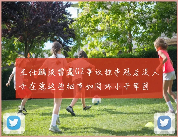 王仕鹏谈雷霆G2争议称夺冠后没人会在意这些细节如同坏小子军团