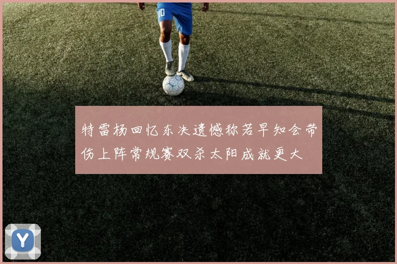 特雷杨回忆东决遗憾称若早知会带伤上阵常规赛双杀太阳成就更大