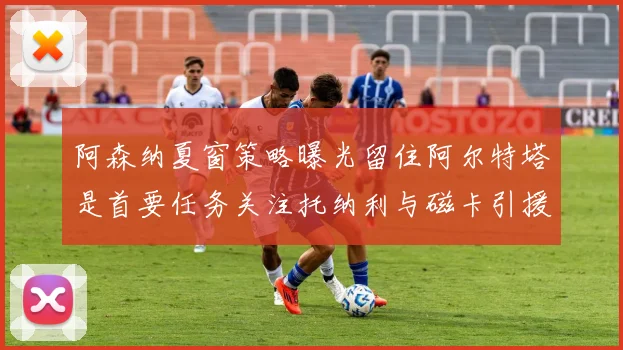 阿森纳夏窗策略曝光留住阿尔特塔是首要任务关注托纳利与磁卡引援动态