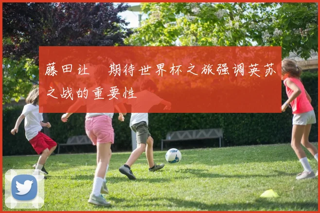 藤田让瑠期待世界杯之旅强调英苏之战的重要性
