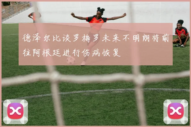 德泽尔比谈罗梅罗未来不明朗将前往阿根廷进行伤病恢复