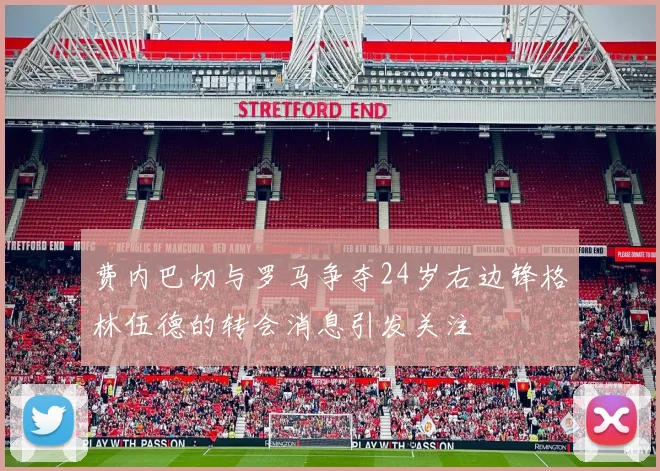 费内巴切与罗马争夺24岁右边锋格林伍德的转会消息引发关注
