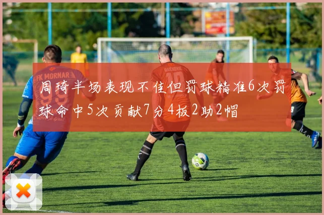 周琦半场表现不佳但罚球精准6次罚球命中5次贡献7分4板2助2帽